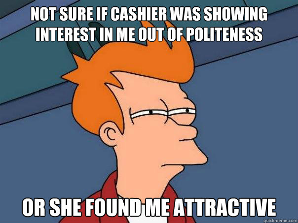 Not sure if cashier was showing interest in me out of politeness Or she found me attractive  Futurama Fry