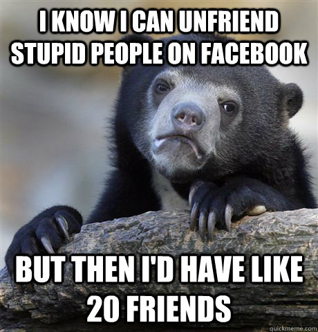 I know i can unfriend stupid people on facebook but then i'd have like 20 friends  Confession Bear