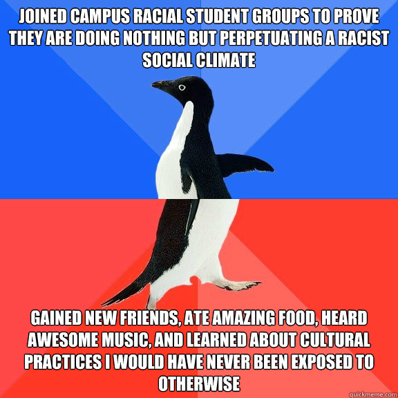 joined campus racial student groups to prove they are doing nothing but perpetuating a racist social climate gained new friends, ate amazing food, heard awesome music, and learned about cultural practices i would have never been exposed to otherwise - joined campus racial student groups to prove they are doing nothing but perpetuating a racist social climate gained new friends, ate amazing food, heard awesome music, and learned about cultural practices i would have never been exposed to otherwise  Socially Awkward Awesome Penguin