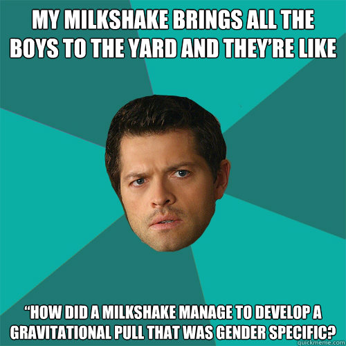 My milkshake brings all the boys to the yard and they’re like
 
“How did a milkshake manage to develop a gravitational pull that was gender specific?  Anti-Joke Castiel