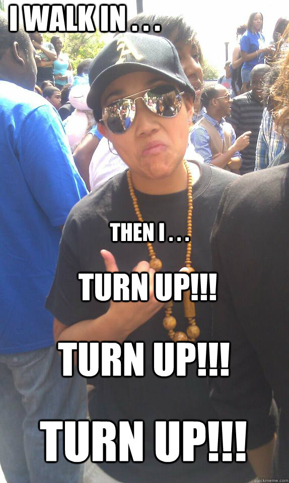 I walk in . . . then I . . . Turn up!!! Turn up!!! Turn up!!!  turn up