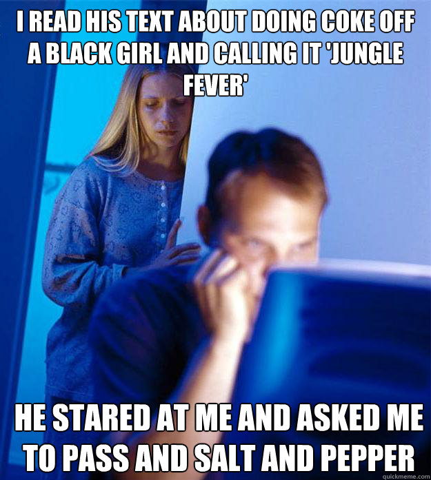 I read his text about doing coke off a black girl and calling it 'jungle fever' He stared at me and asked me to pass and salt and pepper  Redditors Wife