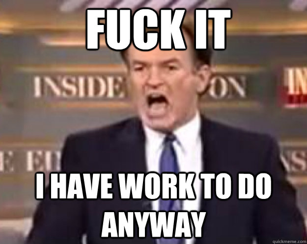 FUCK IT I have work to do anyway  fuck it bill