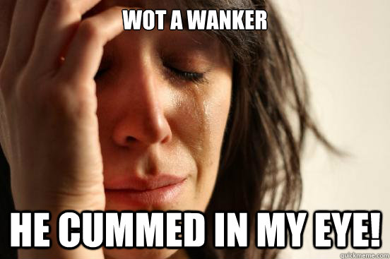 wot a wanker he cummed in my eye!  First World Problems