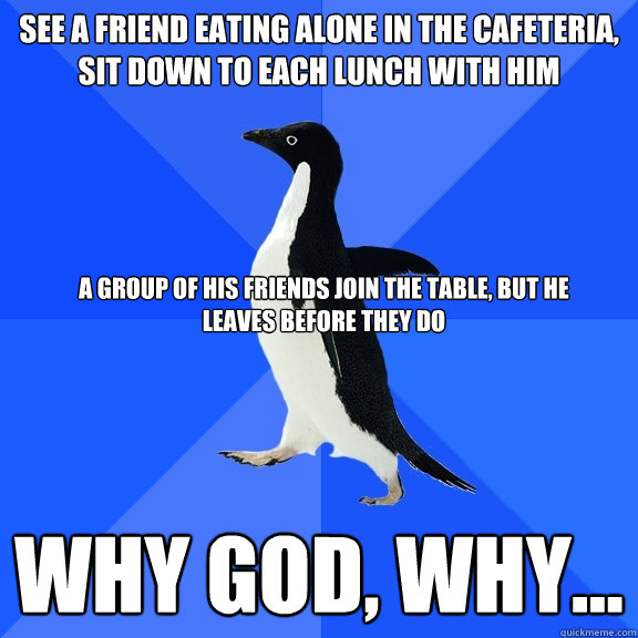 See a friend eating alone in the cafeteria, sit down to each lunch with him why god, why... a group of his friends join the table, but he leaves before they do  Socially Awkward Penguin