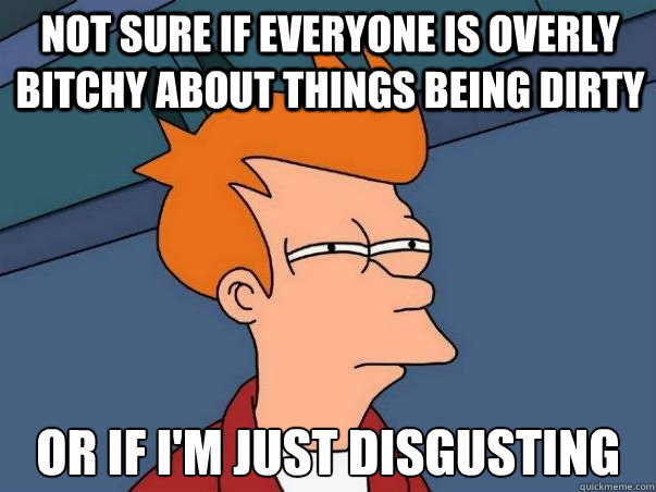 Not sure if everyone is overly bitchy about things being dirty or if I'm just disgusting  Not sure Fry