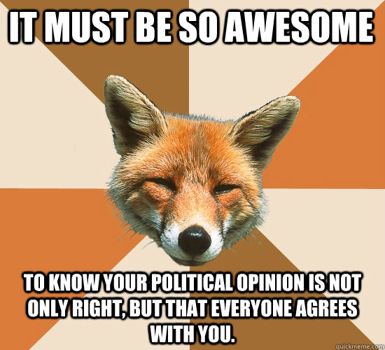 It Must be so Awesome To know your political opinion is not only right, but that everyone agrees with you.   Condescending Fox