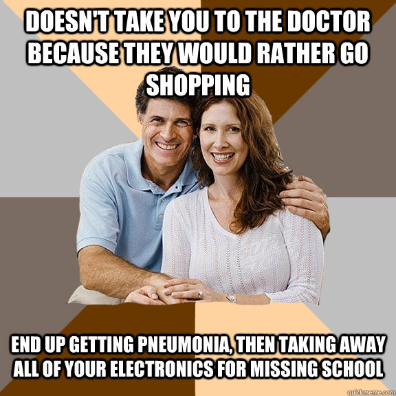Doesn't take you to the doctor because they would rather go shopping End up getting Pneumonia, then taking away all of your electronics for missing school  - Doesn't take you to the doctor because they would rather go shopping End up getting Pneumonia, then taking away all of your electronics for missing school   Scumbag Parents