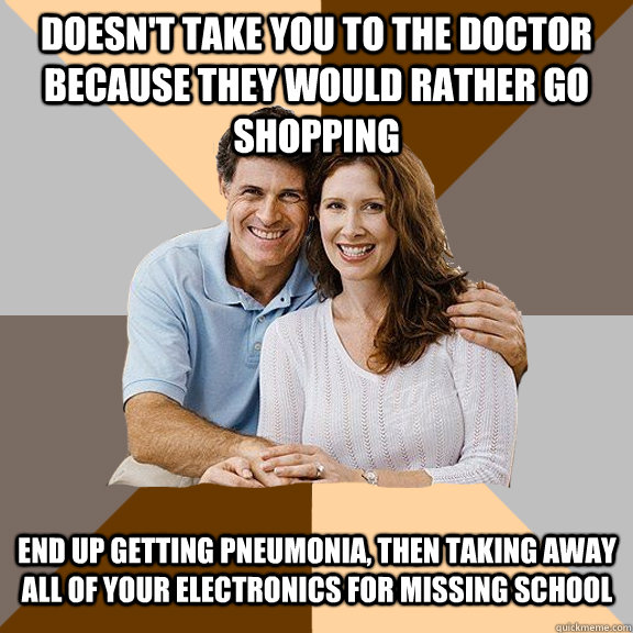 Doesn't take you to the doctor because they would rather go shopping End up getting Pneumonia, then taking away all of your electronics for missing school   Scumbag Parents