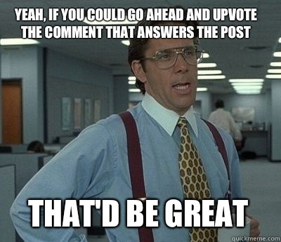 yeah, if you could go ahead and upvote the comment that answers the post  That'd be great  Bill Lumbergh