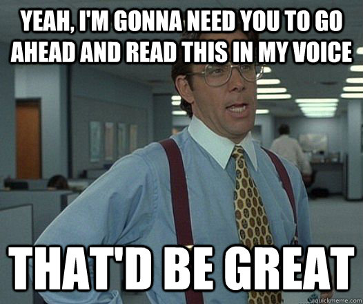 Yeah, I'm gonna need you to go ahead and read this in my voice That'd be great  Lumbergh