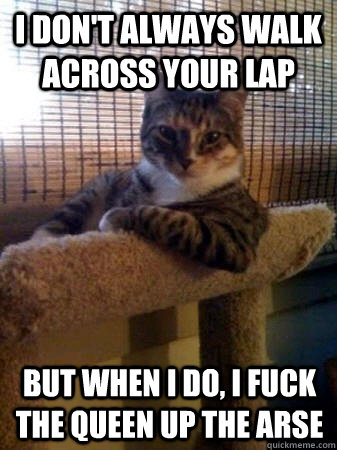 I don't always walk across your lap but when I do, I fuck the queen up the arse  The Most Interesting Cat in the World