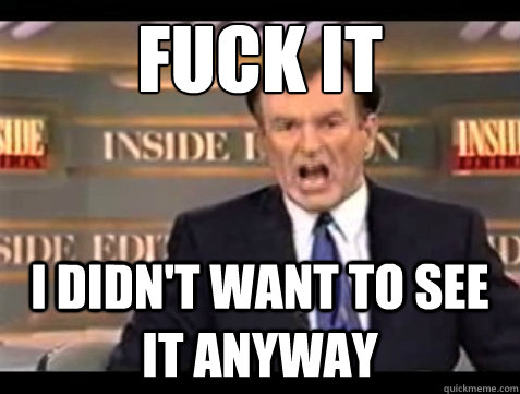 FUCK IT I didn't want to see it anyway  Angry OReilly