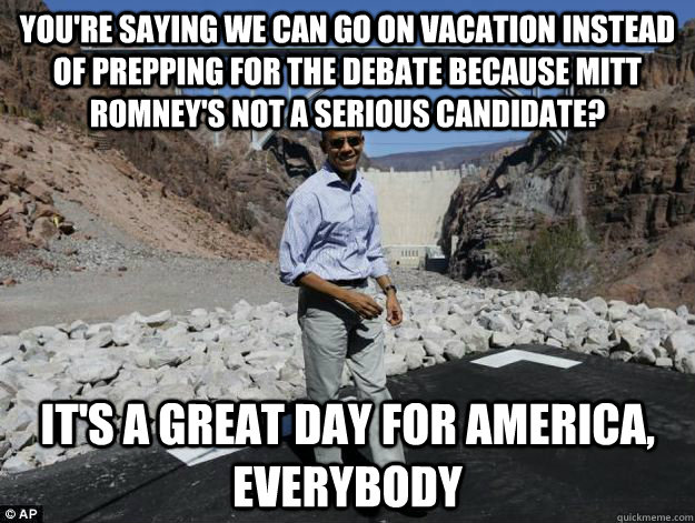 You're saying we can go on vacation instead of prepping for the debate because mitt romney's not a serious candidate? it's a great day for america, everybody - You're saying we can go on vacation instead of prepping for the debate because mitt romney's not a serious candidate? it's a great day for america, everybody  Delusionally Optimistic Obama