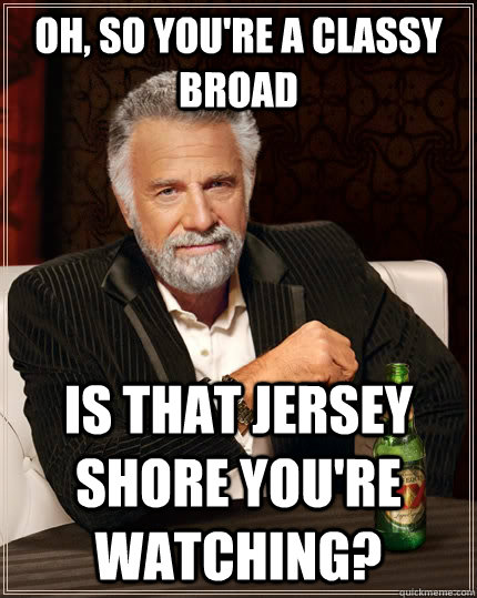 Oh, so you're a classy broad Is that Jersey Shore you're watching?  The Most Interesting Man In The World