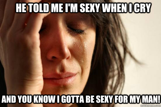 he told me i'm sexy when i cry and you know i gotta be sexy for my man!  First World Problems