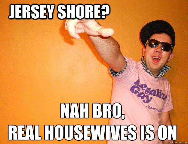 Jersey Shore? Nah bro,
Real Housewives is on  Gay Bro