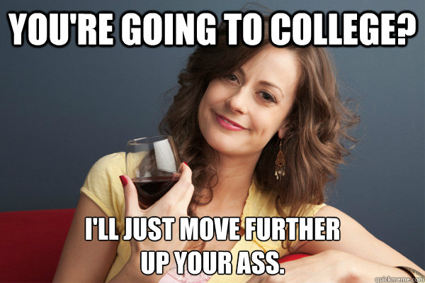 You're going to college? I'll just move further 
up your ass.  Forever Resentful Mother