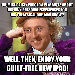Oh, mike daisey fudged a few facts about his own personal experiences for 
his theatrical one-man show? well, then, enjoy your guilt-free new ipad!  Creepy Wonka