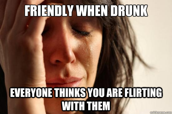 Friendly when Drunk Everyone thinks you are flirting with them  First World Problems
