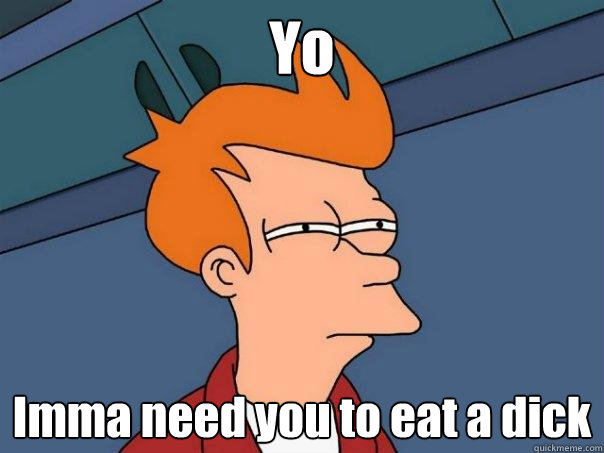 Yo Imma need you to eat a dick  Futurama Fry