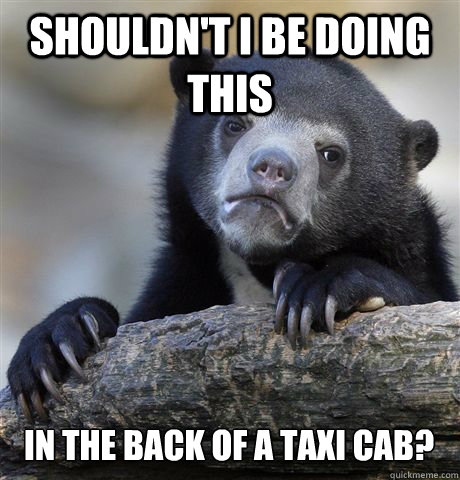 shouldn't i be doing this in the back of a taxi cab?  Confession Bear