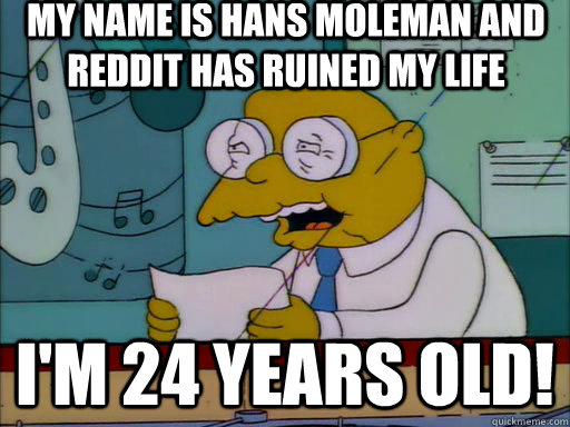 My name is hans moleman and reddit has ruined my life i'M 24 YEARS OLD!  