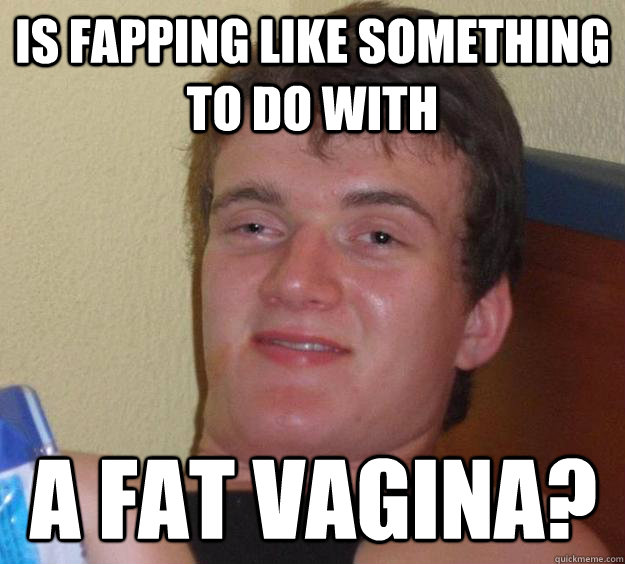 is fapping like something to do with  a fat vagina?  10 Guy
