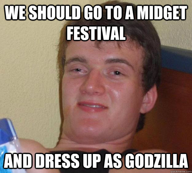 We should go to a midget festival and dress up as godzilla  10 Guy