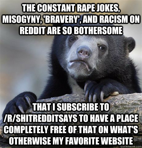 the constant rape jokes, misogyny, 'bravery', and racism on reddit are so bothersome that i subscribe to /r/shitredditsays to have a place completely free of that on what's otherwise my favorite website - the constant rape jokes, misogyny, 'bravery', and racism on reddit are so bothersome that i subscribe to /r/shitredditsays to have a place completely free of that on what's otherwise my favorite website  Confession Bear