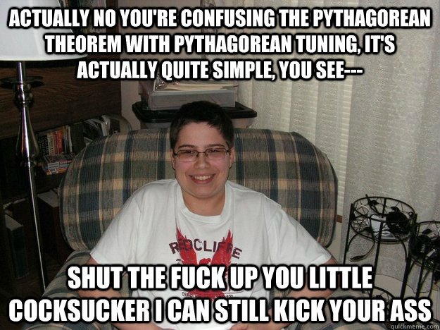 Actually no you're confusing the Pythagorean theorem with Pythagorean tuning, it's actually quite simple, you see--- Shut the fuck up you little cocksucker I can still kick your ass  Annoying smart kid