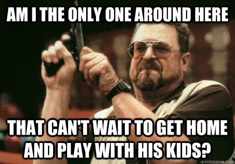 Am I the only one around here That can't wait to get home and play with his kids? - Am I the only one around here That can't wait to get home and play with his kids?  Am I the only one