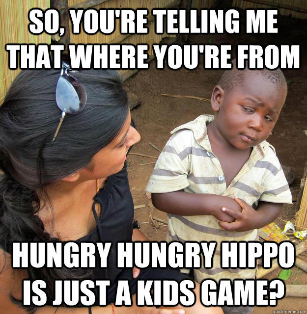 So, you're telling me that where you're from hungry hungry hippo is just a kids game?  Skeptical Third World Kid