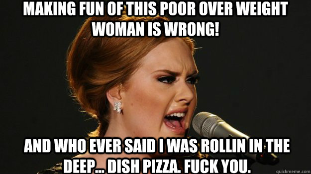 Making fun of this poor over weight woman is wrong! And who ever said I was rollin in the Deep... dish pizza. fuck you.  