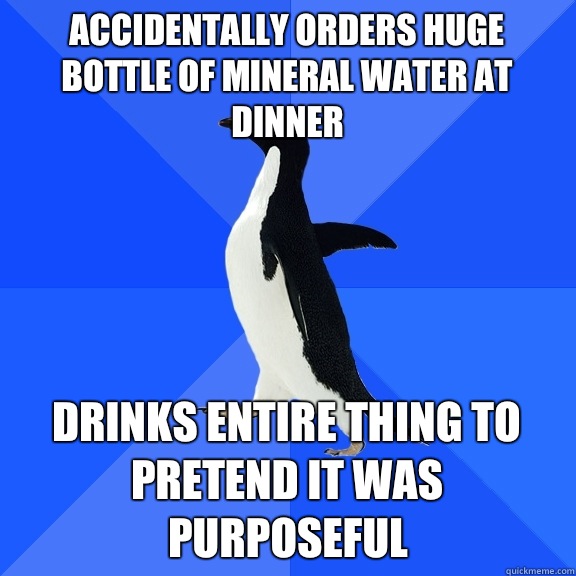 Accidentally orders huge bottle of mineral water at dinner Drinks entire thing to pretend it was purposeful  Socially Awkward Penguin