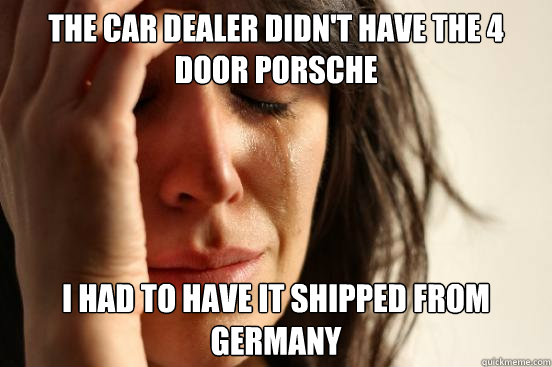 the car dealer didn't have the 4 door porsche I had to have it shipped from germany  First World Problems