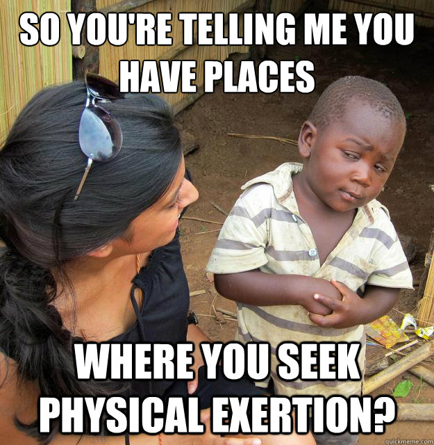 so you're telling me you have places where you seek physical exertion?  Skeptical Third World Baby