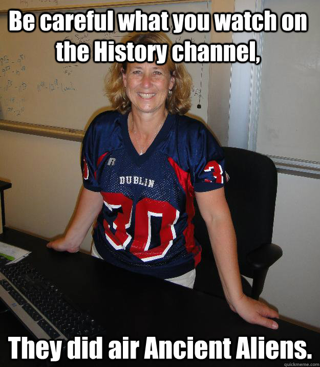Be careful what you watch on the History channel, They did air Ancient Aliens.  Helpful High School Teacher