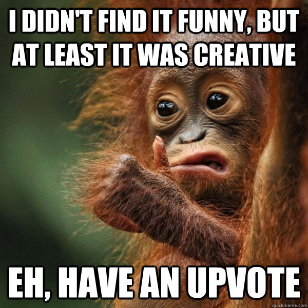 I didn't find it funny, but at least it was creative Eh, have an upvote  