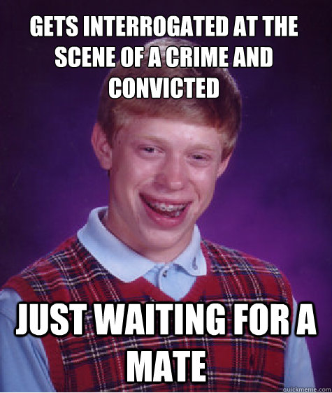Gets interrogated at the scene of a crime and convicted  Just waiting for a mate  Bad Luck Brian