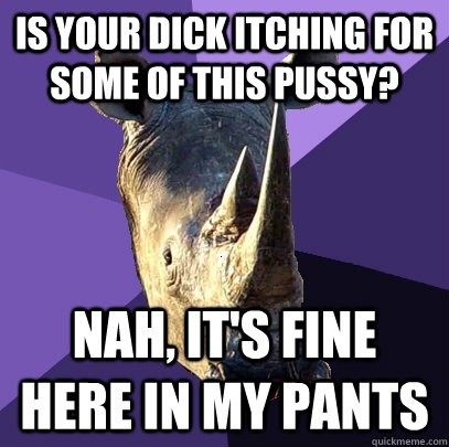 Is your dick itching for some of this pussy? Nah, it's fine here in my pants  Sexually Oblivious Rhino