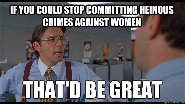 If you could stop committing heinous crimes against women That'd be great  Bill Lumbergh Meme