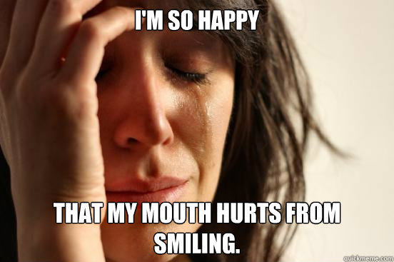 I'm so happy that my mouth hurts from smiling.   First World Problems