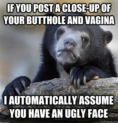 IF YOU POST A CLOSE-UP OF YOUR BUTTHOLE AND VAGINA I AUTOMATICALLY ASSUME YOU HAVE AN UGLY FACE - IF YOU POST A CLOSE-UP OF YOUR BUTTHOLE AND VAGINA I AUTOMATICALLY ASSUME YOU HAVE AN UGLY FACE  Confession Bear