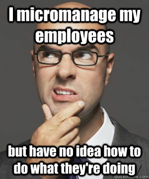 I micromanage my employees but have no idea how to do what they're doing  Stupid boss bob