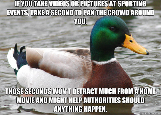 If you take videos or pictures at sporting events, take a second to pan the crowd around you. Those seconds won't detract much from a home movie and might help authorities should anything happen.  Actual Advice Mallard