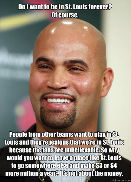 People from other teams want to play in St. Louis and they're jealous that we're in St. Louis because the fans are unbelievable. So why would you want to leave a place like St. Louis to go somewhere else and make $3 or $4 more million a year? It's not abo  