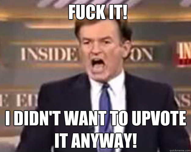 FUCK IT! I didn't want to upvote it anyway!  fuck it bill