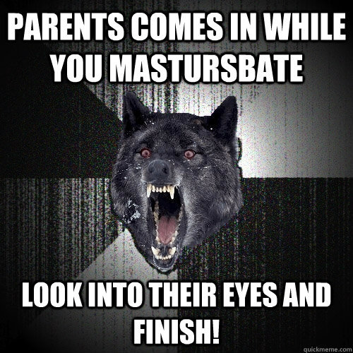 Parents comes in while you mastursbate Look into their eyes and finish!  Insanity Wolf