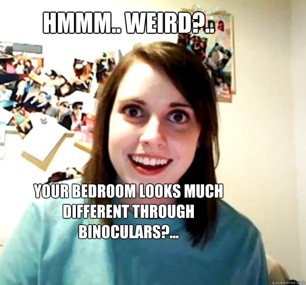 Hmmm.. weird?.. Your bedroom looks much different through binoculars?...  Overly Attached Girlfriend